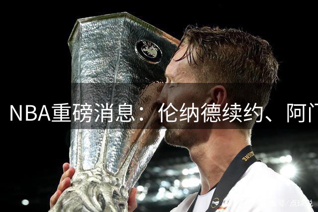 NBA重磅消息：伦纳德续约、阿门签约及交易方案曝光